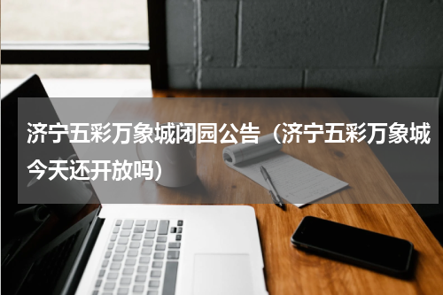 济宁五彩万象城闭园公告（济宁五彩万象城今天还开放吗）