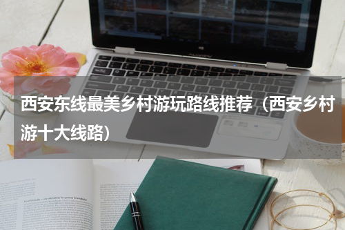 西安东线最美乡村游玩路线推荐（西安乡村游十大线路）