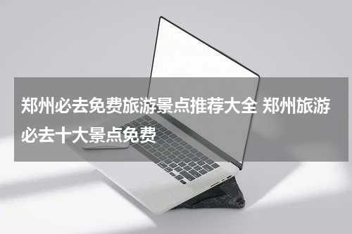 郑州必去免费旅游景点推荐大全 郑州旅游必去十大景点免费