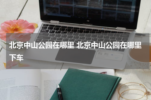 北京中山公园在哪里 北京中山公园在哪里下车
