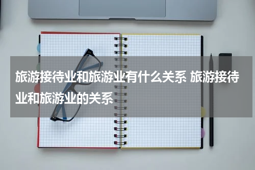 旅游接待业和旅游业有什么关系 旅游接待业和旅游业的关系