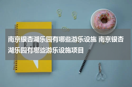 南京银杏湖乐园有哪些游乐设施 南京银杏湖乐园有哪些游乐设施项目