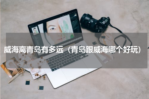 威海离青岛有多远（青岛跟威海哪个好玩）