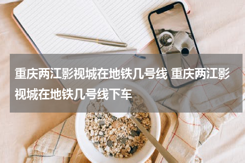 重庆两江影视城在地铁几号线 重庆两江影视城在地铁几号线下车