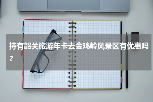 持有韶关旅游年卡去金鸡岭风景区有优惠吗？