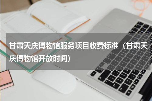 甘肃天庆博物馆服务项目收费标准（甘肃天庆博物馆开放时间）