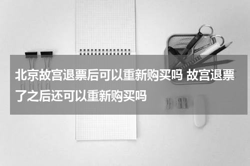 北京故宫退票后可以重新购买吗 故宫退票了之后还可以重新购买吗