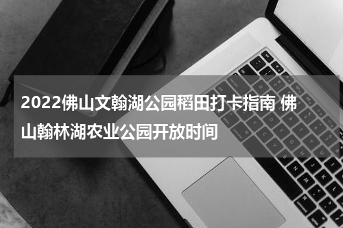 2022佛山文翰湖公园稻田打卡指南 佛山翰林湖农业公园开放时间