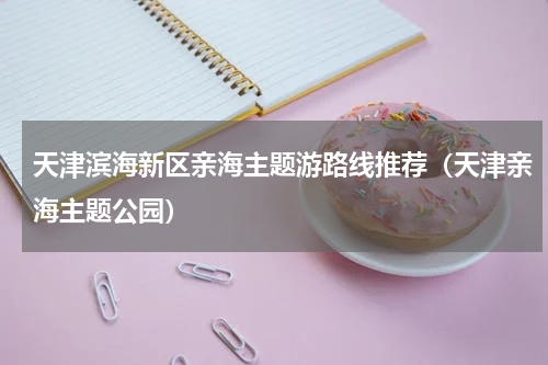 天津滨海新区亲海主题游路线推荐（天津亲海主题公园）