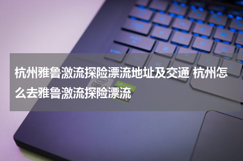 杭州雅鲁激流探险漂流地址及交通 杭州怎么去雅鲁激流探险漂流