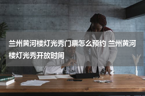 兰州黄河楼灯光秀门票怎么预约 兰州黄河楼灯光秀开放时间