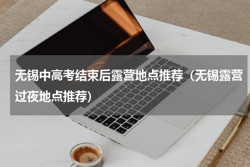 无锡中高考结束后露营地点推荐（无锡露营过夜地点推荐）