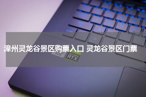 漳州灵龙谷景区购票入口 灵龙谷景区门票