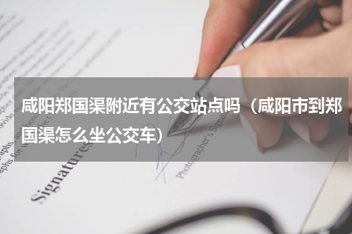 咸阳郑国渠附近有公交站点吗（咸阳市到郑国渠怎么坐公交车）
