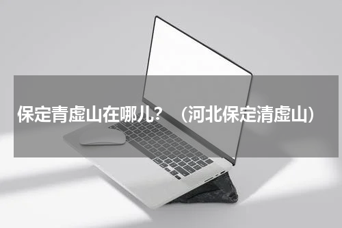 保定青虚山在哪儿？（河北保定清虚山）