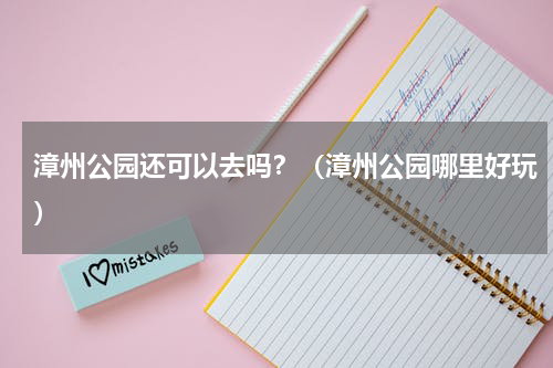 漳州公园还可以去吗？（漳州公园哪里好玩）