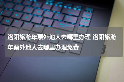 洛阳旅游年票外地人去哪里办理 洛阳旅游年票外地人去哪里办理免费
