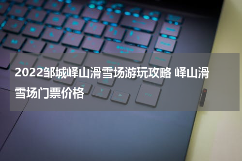 2022邹城峄山滑雪场游玩攻略 峄山滑雪场门票价格