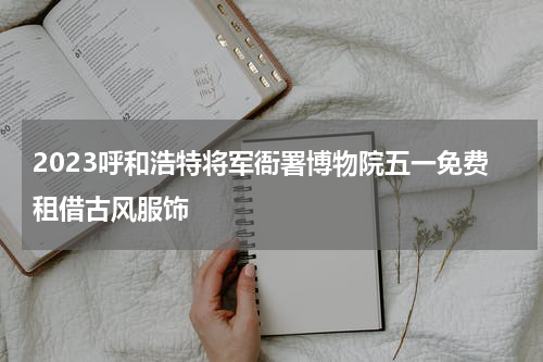 2023呼和浩特将军衙署博物院五一免费租借古风服饰