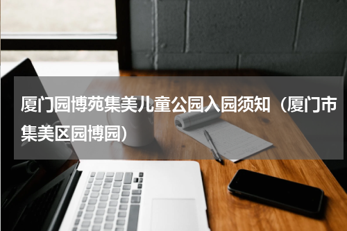 厦门园博苑集美儿童公园入园须知（厦门市集美区园博园）
