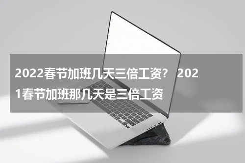 2022春节加班几天三倍工资？ 2021春节加班那几天是三倍工资