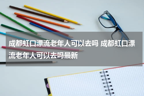 成都虹口漂流老年人可以去吗 成都虹口漂流老年人可以去吗最新