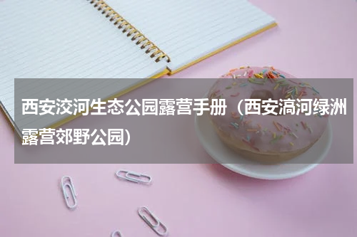 西安洨河生态公园露营手册（西安滈河绿洲露营郊野公园）