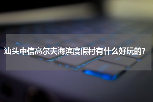 汕头中信高尔夫海滨度假村有什么好玩的？