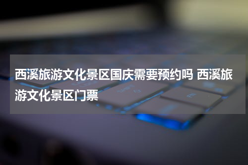 西溪旅游文化景区国庆需要预约吗 西溪旅游文化景区门票