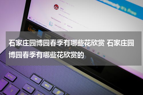 石家庄园博园春季有哪些花欣赏 石家庄园博园春季有哪些花欣赏的