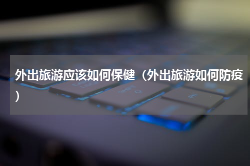 外出旅游应该如何保健（外出旅游如何防疫）