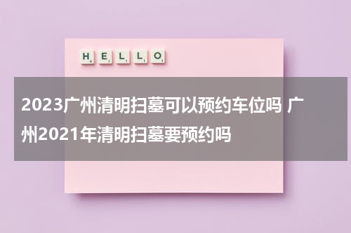 2023广州清明扫墓可以预约车位吗 广州2021年清明扫墓要预约吗