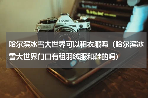 哈尔滨冰雪大世界可以租衣服吗（哈尔滨冰雪大世界门口有租羽绒服和鞋的吗）