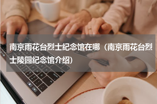 南京雨花台烈士纪念馆在哪（南京雨花台烈士陵园纪念馆介绍）