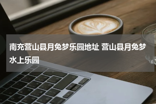 南充营山县月兔梦乐园地址 营山县月兔梦水上乐园