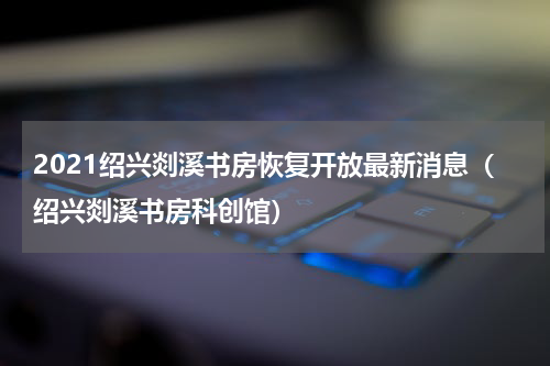 2021绍兴剡溪书房恢复开放最新消息（绍兴剡溪书房科创馆）