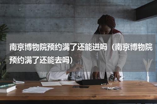 南京博物院预约满了还能进吗（南京博物院预约满了还能去吗）
