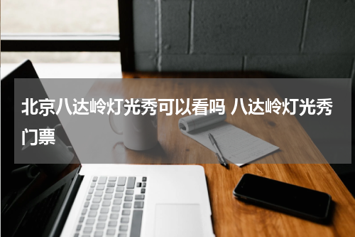 北京八达岭灯光秀可以看吗 八达岭灯光秀门票
