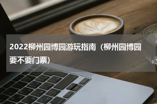 2022柳州园博园游玩指南（柳州园博园要不要门票）