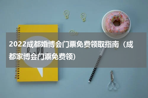 2022成都婚博会门票免费领取指南（成都家博会门票免费领）