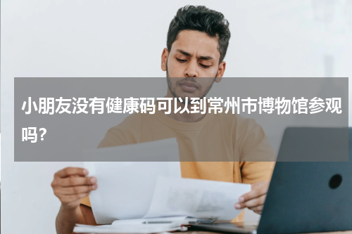 小朋友没有健康码可以到常州市博物馆参观吗？