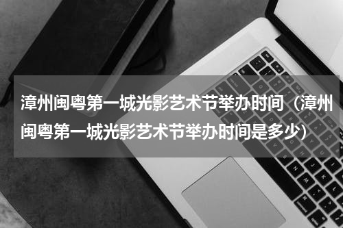 漳州闽粤第一城光影艺术节举办时间（漳州闽粤第一城光影艺术节举办时间是多少）