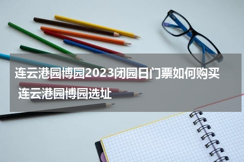 连云港园博园2023闭园日门票如何购买 连云港园博园选址