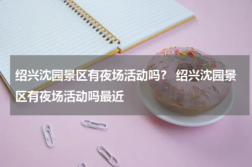 绍兴沈园景区有夜场活动吗？ 绍兴沈园景区有夜场活动吗最近