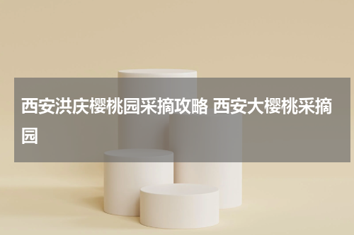 西安洪庆樱桃园采摘攻略 西安大樱桃采摘园