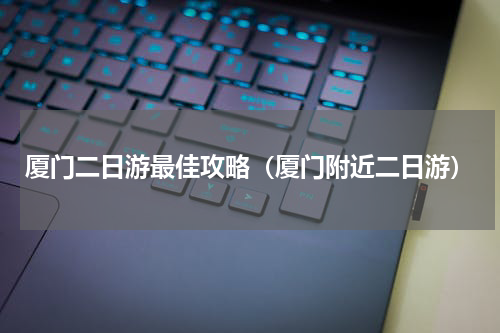 厦门二日游最佳攻略（厦门附近二日游）