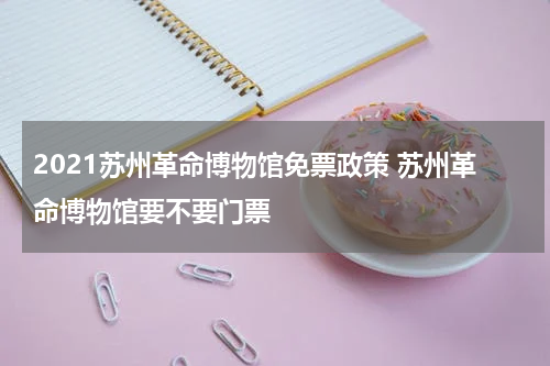2021苏州革命博物馆免票政策 苏州革命博物馆要不要门票