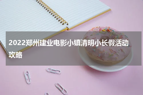 2022郑州建业电影小镇清明小长假活动攻略