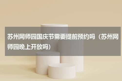 苏州网师园国庆节需要提前预约吗（苏州网师园晚上开放吗）