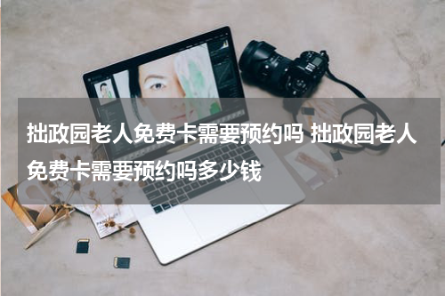 拙政园老人免费卡需要预约吗 拙政园老人免费卡需要预约吗多少钱
